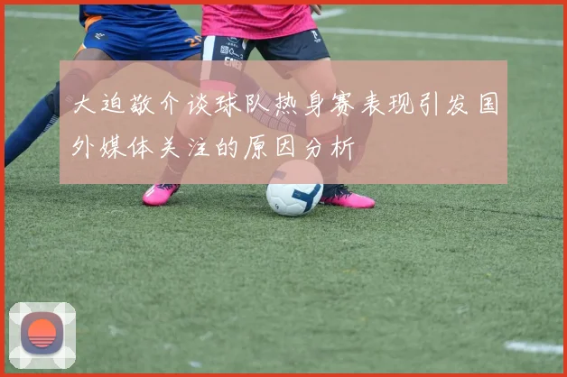 大迫敬介谈球队热身赛表现引发国外媒体关注的原因分析