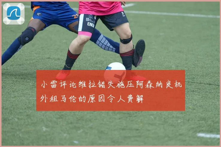 小雷评论维拉错失施压阿森纳良机外租马伦的原因令人费解