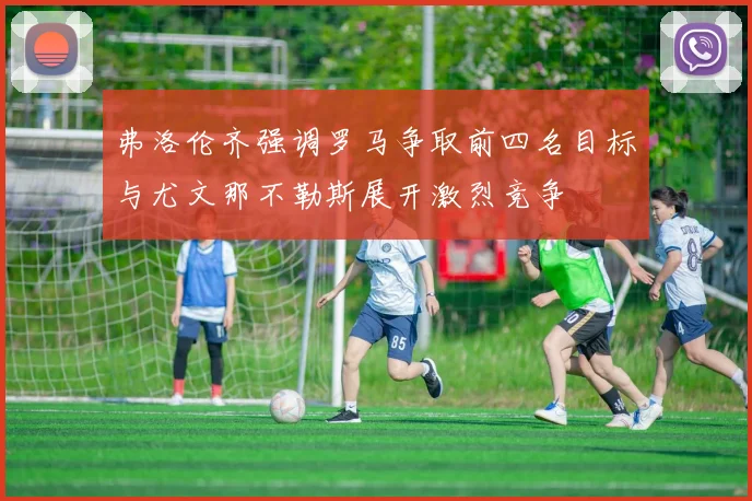 弗洛伦齐强调罗马争取前四名目标与尤文那不勒斯展开激烈竞争