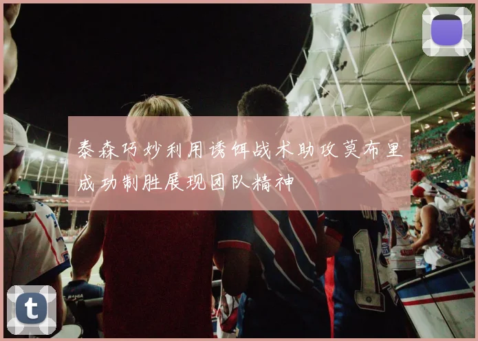 泰森巧妙利用诱饵战术助攻莫布里成功制胜展现团队精神