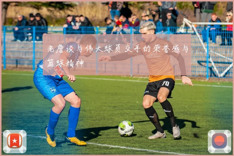 老詹谈与伟大球员交手的荣誉感与篮球精神