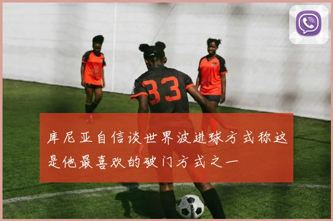 库尼亚自信谈世界波进球方式称这是他最喜欢的破门方式之一