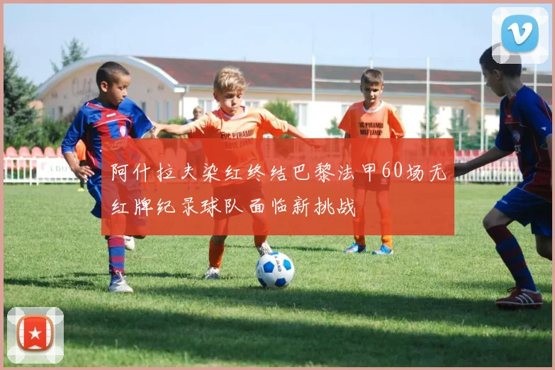 阿什拉夫染红终结巴黎法甲60场无红牌纪录球队面临新挑战