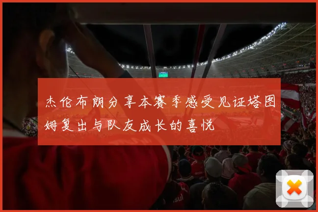 杰伦布朗分享本赛季感受见证塔图姆复出与队友成长的喜悦