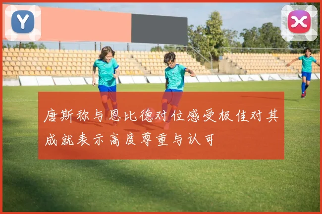 唐斯称与恩比德对位感受极佳对其成就表示高度尊重与认可